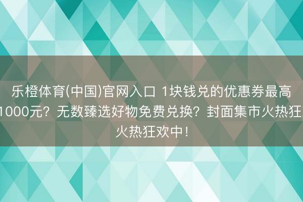 乐橙体育(中国)官网入口 1块钱兑的优惠券最高抵扣1000元？无数臻选好物免费兑换？封面集市火热狂欢中！