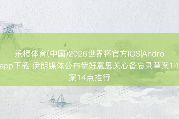 乐橙体育(中国)2026世界杯官方IOS|Android手机app下载 伊朗媒体公布伊好意思关心备忘录草案14点推行