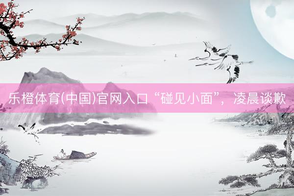 乐橙体育(中国)官网入口 “碰见小面”，凌晨谈歉