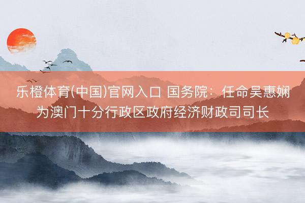 乐橙体育(中国)官网入口 国务院：任命吴惠娴为澳门十分行政区政府经济财政司司长