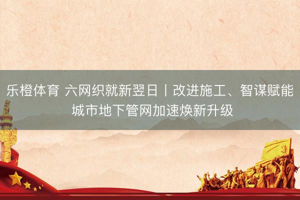 乐橙体育 六网织就新翌日丨改进施工、智谋赋能 城市地下管网加速焕新升级