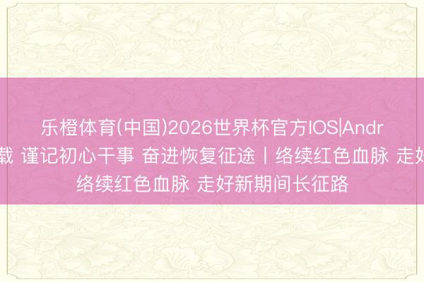 乐橙体育(中国)2026世界杯官方IOS|Android手机app下载 谨记初心干事 奋进恢复征途丨络续红色血脉 走好新期间长征路