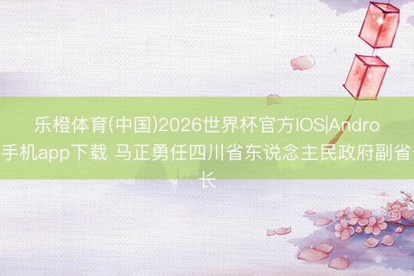 乐橙体育(中国)2026世界杯官方IOS|Android手机app下载 马正勇任四川省东说念主民政府副省长