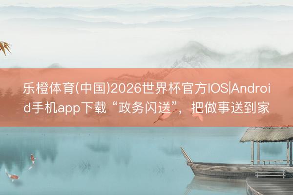 乐橙体育(中国)2026世界杯官方IOS|Android手机app下载 “政务闪送”，把做事送到家