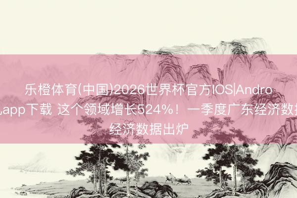 乐橙体育(中国)2026世界杯官方IOS|Android手机app下载 这个领域增长524%！一季度广东经济数据出炉