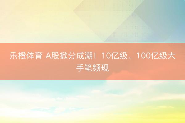 乐橙体育 A股掀分成潮！10亿级、100亿级大手笔频现