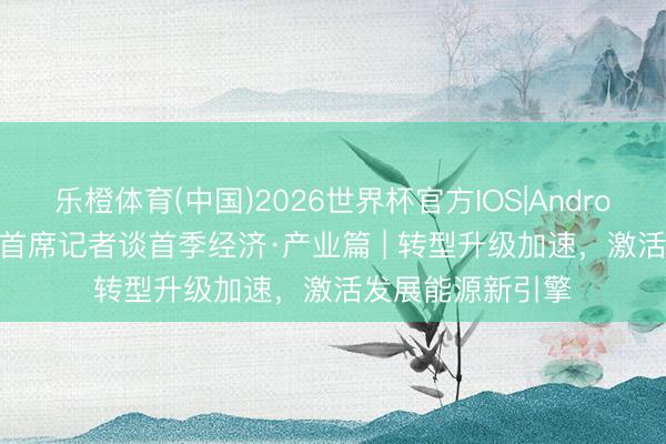 乐橙体育(中国)2026世界杯官方IOS|Android手机app下载 首席记者谈首季经济·产业篇 | 转型升级加速，激活发展能源新引擎