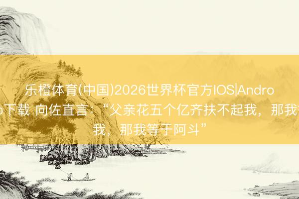 乐橙体育(中国)2026世界杯官方IOS|Android手机app下载 向佐直言：“父亲花五个亿齐扶不起我，那我等于阿斗”
