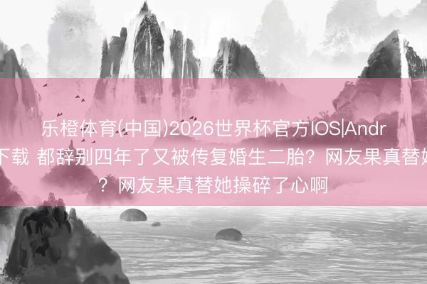 乐橙体育(中国)2026世界杯官方IOS|Android手机app下载 都辞别四年了又被传复婚生二胎？网友果真替她操碎了心啊