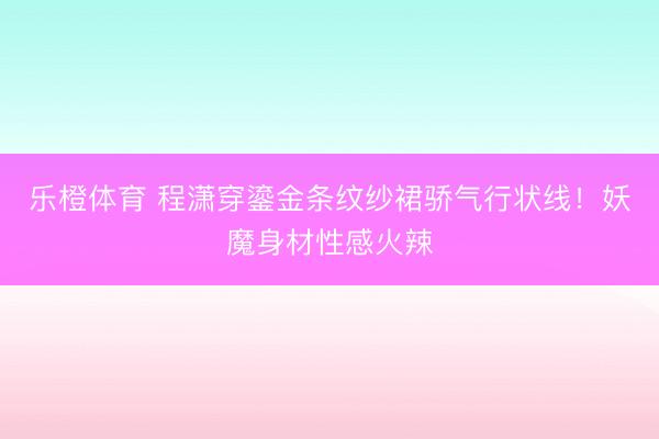 乐橙体育 程潇穿鎏金条纹纱裙骄气行状线！妖魔身材性感火辣
