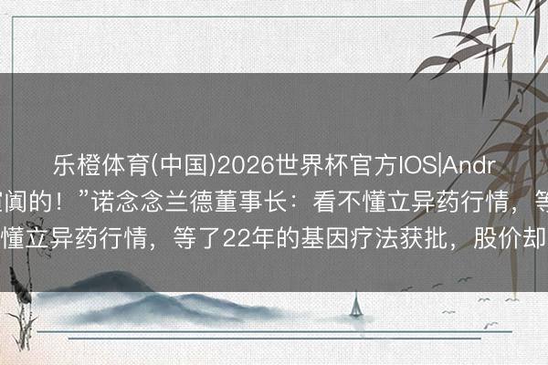 乐橙体育(中国)2026世界杯官方IOS|Android手机app下载 “我挺喧阗的！”诺念念兰德董事长：看不懂立异药行情，等了22年的基因疗法获批，股价却下落超40%