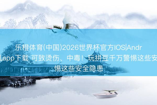 乐橙体育(中国)2026世界杯官方IOS|Android手机app下载 可致烫伤、中毒！玩拼豆千万警惕这些安全隐患