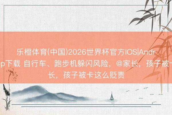 乐橙体育(中国)2026世界杯官方IOS|Android手机app下载 自行车、跑步机躲闪风险，@家长，孩子被卡这么贬责