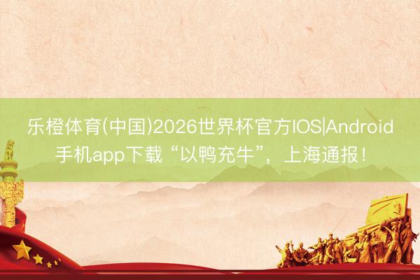 乐橙体育(中国)2026世界杯官方IOS|Android手机app下载 “以鸭充牛”,上海通报!