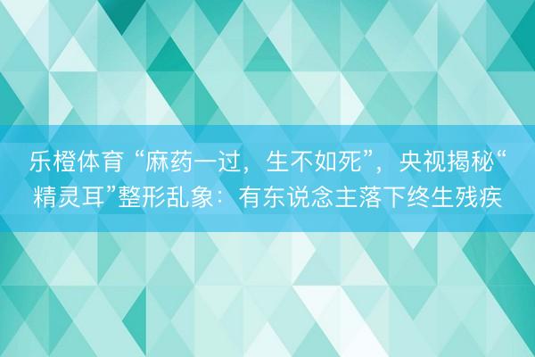 乐橙体育 “麻药一过，生不如死”，央视揭秘“精灵耳”整形乱象：有东说念主落下终生残疾