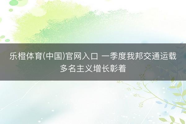 乐橙体育(中国)官网入口 一季度我邦交通运载多名主义增长彰着