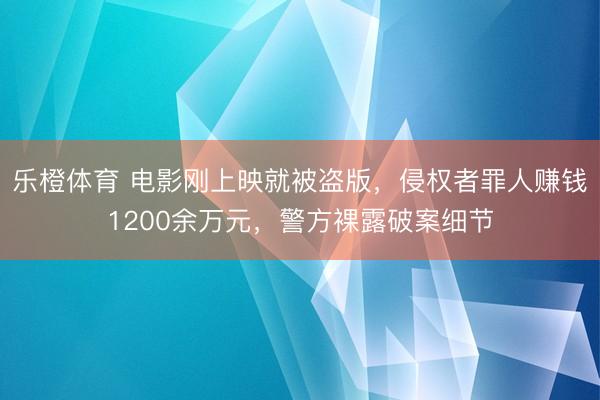 乐橙体育 电影刚上映就被盗版,侵权者罪人赚钱1200余万元,警方裸露破案细节