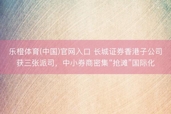乐橙体育(中国)官网入口 长城证券香港子公司获三张派司,中小券商密集“抢滩”国际化