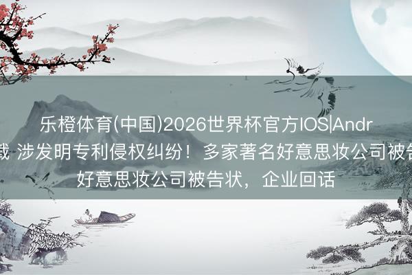 乐橙体育(中国)2026世界杯官方IOS|Android手机app下载 涉发明专利侵权纠纷!多家著名好意思妆公司被告状,企业回话