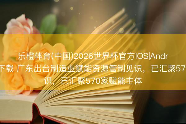 乐橙体育(中国)2026世界杯官方IOS|Android手机app下载 广东出台制造业赋能资源管制见识，已汇聚570家赋能主体