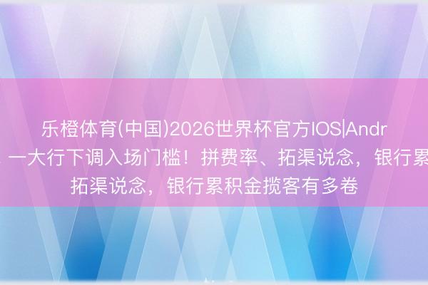 乐橙体育(中国)2026世界杯官方IOS|Android手机app下载 一大行下调入场门槛！拼费率、拓渠说念，银行累积金揽客有多卷