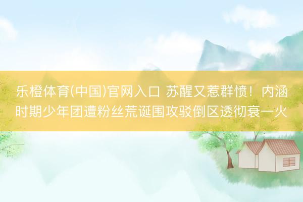 乐橙体育(中国)官网入口 苏醒又惹群愤！内涵时期少年团遭粉丝荒诞围攻驳倒区透彻衰一火