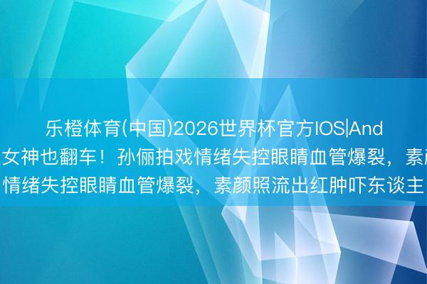 乐橙体育(中国)2026世界杯官方IOS|Android手机app下载 养生女神也翻车！孙俪拍戏情绪失控眼睛血管爆裂，素颜照流出红肿吓东谈主