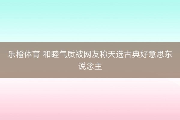 乐橙体育 和睦气质被网友称天选古典好意思东说念主