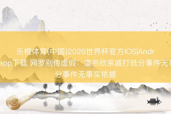 乐橙体育(中国)2026世界杯官方IOS|Android手机app下载 网罗别传虚假：虞书欣亲戚打低分事件无事实依据