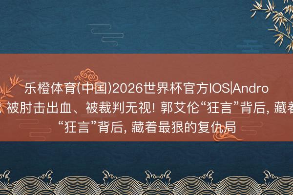 乐橙体育(中国)2026世界杯官方IOS|Android手机app下载 被肘击出血、被裁判无视! 郭艾伦“狂言”背后， 藏着最狠的复仇局