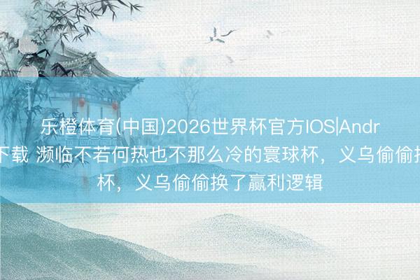 乐橙体育(中国)2026世界杯官方IOS|Android手机app下载 濒临不若何热也不那么冷的寰球杯，义乌偷偷换了赢利逻辑