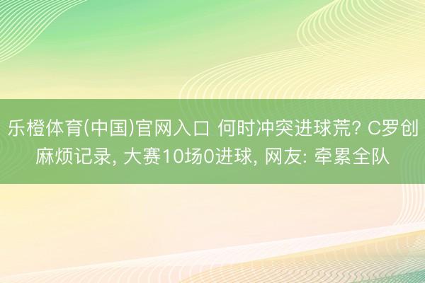 乐橙体育(中国)官网入口 何时冲突进球荒? C罗创麻烦记录， 大赛10场0进球， 网友: 牵累全队