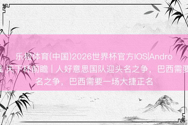 乐橙体育(中国)2026世界杯官方IOS|Android手机app下载 天下杯前瞻 | 人好意思国队迎头名之争，巴西需要一场大捷正名