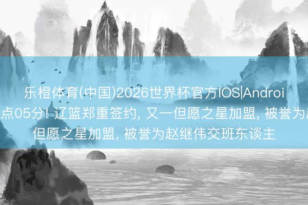乐橙体育(中国)2026世界杯官方IOS|Android手机app下载 19点05分! 辽篮郑重签约， 又一但愿之星加盟， 被誉为赵继伟交班东谈主