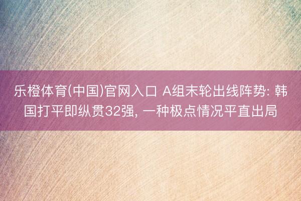 乐橙体育(中国)官网入口 A组末轮出线阵势: 韩国打平即纵贯32强， 一种极点情况平直出局