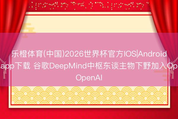 乐橙体育(中国)2026世界杯官方IOS|Android手机app下载 谷歌DeepMind中枢东谈主物下野加入OpenAI