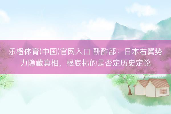 乐橙体育(中国)官网入口 酬酢部：日本右翼势力隐藏真相，根底标的是否定历史定论