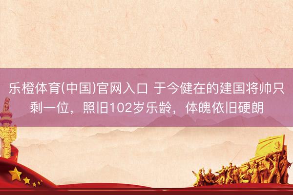 乐橙体育(中国)官网入口 于今健在的建国将帅只剩一位，照旧102岁乐龄，体魄依旧硬朗