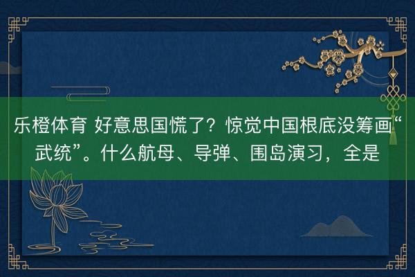 乐橙体育 好意思国慌了?惊觉中国根底没筹画“武统”。什么航母、导弹、围岛演习,全是