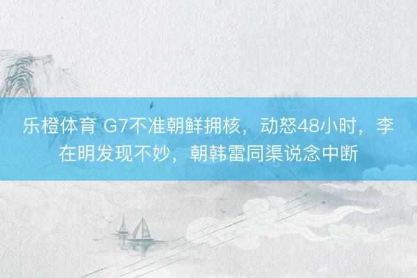 乐橙体育 G7不准朝鲜拥核，动怒48小时，李在明发现不妙，朝韩雷同渠说念中断