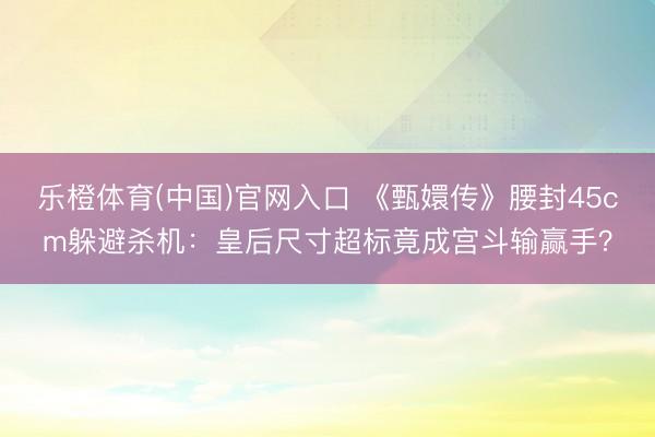 乐橙体育(中国)官网入口 《甄嬛传》腰封45cm躲避杀机:皇后尺寸超标竟成宫斗输赢手?