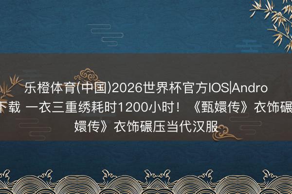 乐橙体育(中国)2026世界杯官方IOS|Android手机app下载 一衣三重绣耗时1200小时！《甄嬛传》衣饰碾压当代汉服