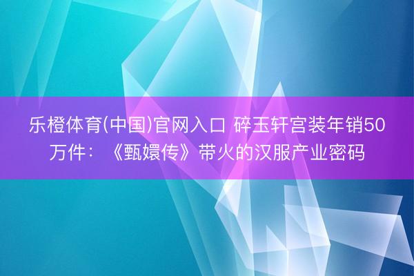乐橙体育(中国)官网入口 碎玉轩宫装年销50万件:《甄嬛传》带火的汉服产业密码